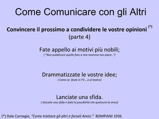 Come Comunicare con gli Altri Convincere il prossimo a condividere le vostre opinioni  (*) (parte 4) (*)   Dale Carnegie,  “Come trattare gli altri e farseli Amici.”  BOMPIANI 1936   Fate appello ai motivi più nobili; ( “Non pubblicare quella foto a mia mamma non piace..”) Drammatizzate le vostre idee; ( Come se  foste in TV….o al teatro) Lanciate una sfida. ( lanciate una sfida e date la possibilità che qualcuno la vinca) 