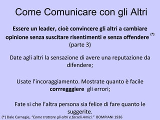 Come Comunicare con gli Altri Essere un leader, cioè convincere gli altri a cambiare opinione senza suscitare risentimenti e senza offendere  (*) (*)   Dale Carnegie,  “Come trattare gli altri e farseli Amici.”  BOMPIANI 1936   Date agli altri la sensazione di avere una reputazione da difendere; Essere un leader, cioè convincere gli altri a cambiare opinione senza suscitare risentimenti e senza offendere  (*) (parte 3) Usate l’incoraggiamento. Mostrate quanto è facile  corrregggiere   gli errori; Fate si che l’altra persona sia felice di fare quanto le suggerite. 