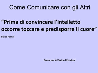 Come Comunicare con gli Altri “ Prima di convincere l’intelletto occorre toccare e predisporre il cuore” Blaise Pascal Grazie per la Vostra Attenzione 