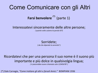 Come Comunicare con gli Altri Farsi benvolere  (*)  (parte 1)   (*)   Dale Carnegie,  “Come trattare gli altri e farseli Amici.”  BOMPIANI 1936   Interessatevi sinceramente delle altre persone; ( quante volte usiamo la parola IO?) Sorridete; ( da che dipende la serenità? ) Ricordatevi che per una persona il suo nome è il suono più importante e più dolce in qualsivolgia lingua; ( ti piacerebbe essere chiamato solo 12345678? ) 