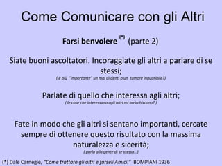Come Comunicare con gli Altri Farsi benvolere  (*)  (parte 2)   (*)   Dale Carnegie,  “Come trattare gli altri e farseli Amici.”  BOMPIANI 1936   Siate buoni ascoltatori. Incoraggiate gli altri a parlare di se stessi; ( è più  “importante” un mal di denti o un  tumore inguaribile?) Parlate di quello che interessa agli altri; ( le cose che interessano agli altri mi arricchiscono? ) Fate in modo che gli altri si sentano importanti, cercate sempre di ottenere questo risultato con la massima naturalezza e sicerità; ( parla alla gente di se stessa…) 