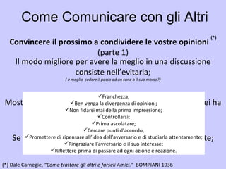 Come Comunicare con gli Altri Convincere il prossimo a condividere le vostre opinioni  (*) (parte 1) (*)   Dale Carnegie,  “Come trattare gli altri e farseli Amici.”  BOMPIANI 1936   Il modo migliore per avere la meglio in una discussione consiste nell’evitarla; ( è meglio  cedere il passo ad un cane o il suo morso?) Mostrare rispetto per le altrui opinioni. Non dire mai: “Lei ha torto”; ( so di non sapere...) Se avete torto, ammettetelo subito e spassionatamente; ( onestà intellettuale verso noi stessi e verso gli altri) Franchezza; Ben venga la divergenza di opinioni; Non fidarsi mai della prima impressione; Controllarsi; Prima ascolatare; Cercare punti d’accordo; Promettere di ripensare all’idea dell’avversario e di studiarla attentamente; Ringraziare l’avversario e il suo interesse; Riflettere prima di passare ad ogni azione e reazione. 