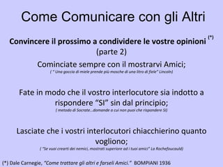 Come Comunicare con gli Altri Convincere il prossimo a condividere le vostre opinioni  (*) (parte 2) (*)   Dale Carnegie,  “Come trattare gli altri e farseli Amici.”  BOMPIANI 1936   Cominciate sempre con il mostrarvi Amici; ( “ Una goccia di miele prende più mosche di una litro di fiele” Lincoln) Fate in modo che il vostro interlocutore sia indotto a rispondere “SI” sin dal principio; ( metodo di Socrate…domande a cui non puoi che rispondere SI) Lasciate che i vostri interlocutori chiacchierino quanto vogliono; ( “Se vuoi crearti dei nemici, mostrati superiore ad i tuoi amici” La Rochefoucauld) 