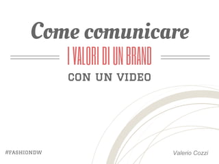 Come comunicare 
Valerio Cozzi 
I VALORI DI UN BRAND 
con un video 
#fashiondw 
 