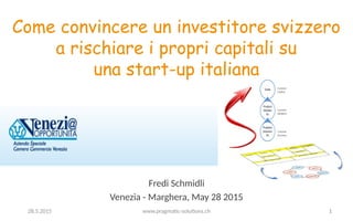 Fredi Schmidli
Venezia - Marghera, May 28 2015
Come convincere un investitore svizzero
a rischiare i propri capitali su
una start-up italiana
128.5.2015 www.pragmatic-solutions.ch
 