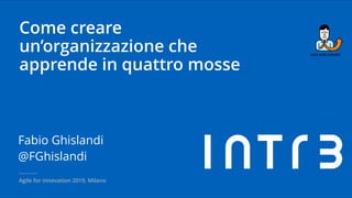Come creare
un’organizzazione che
apprende in quattro mosse
Fabio Ghislandi
@FGhislandi
Agile for innovation 2019, Milano
 