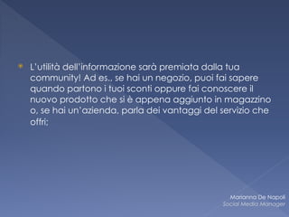 ⦿ L’utilità dell’informazione sarà premiata dalla tua
community! Ad es., se hai un negozio, puoi fai sapere
quando partono i tuoi sconti oppure fai conoscere il
nuovo prodotto che si è appena aggiunto in magazzino
o, se hai un’azienda, parla dei vantaggi del servizio che
offri;
Marianna De Napoli
Social Media Manager
 