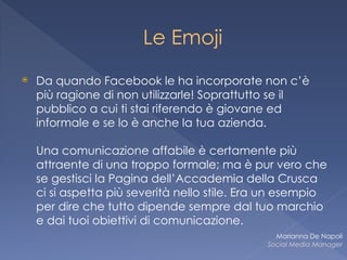 Le Emoji
⦿ Da quando Facebook le ha incorporate non c’è
più ragione di non utilizzarle! Soprattutto se il
pubblico a cui ti stai riferendo è giovane ed
informale e se lo è anche la tua azienda.  
 
Una comunicazione affabile è certamente più
attraente di una troppo formale; ma è pur vero che
se gestisci la Pagina dell’Accademia della Crusca
ci si aspetta più severità nello stile. Era un esempio
per dire che tutto dipende sempre dal tuo marchio
e dai tuoi obiettivi di comunicazione.
Marianna De Napoli
Social Media Manager
 