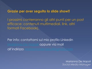 Grazie per aver seguito lo slide show!! 
 
I prossimi conterranno gli altri punti per un post
efficace: contenuti multimediali, link, altri
formati Facebook).  
 
 
Per info: contattami sul mio profilo Linkedin
Marianna De Napoli oppure via mail
all’indirizzo mariannadenapoli@gmail.com
Marianna De Napoli
Social Media Manager
 