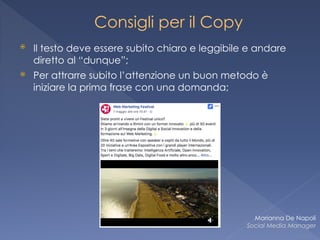 Consigli per il Copy
⦿ Il testo deve essere subito chiaro e leggibile e andare
diretto al “dunque”;
⦿ Per attrarre subito l’attenzione un buon metodo è
iniziare la prima frase con una domanda;
Marianna De Napoli
Social Media Manager
 