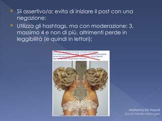 ⦿ Sii assertivo/a: evita di iniziare il post con una
negazione;
⦿ Utilizza gli hashtags, ma con moderazione: 3,
massimo 4 e non di più, altrimenti perde in
leggibilità (e quindi in lettori);
Marianna De Napoli
Social Media Manager
 