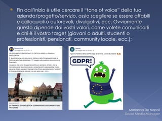 ⦿ Fin dall’inizio è utile cercare il “tone of voice” della tua
azienda/progetto/servizio, ossia scegliere se essere affabili
e colloquiali o autorevoli, divulgativi, ecc. Ovviamente
questo dipende dai vostri valori, come volete comunicarli
e chi è il vostro target (giovani o adulti, studenti o
professionisti, pensionati, community locale, ecc.);
Marianna De Napoli
Social Media Manager
 