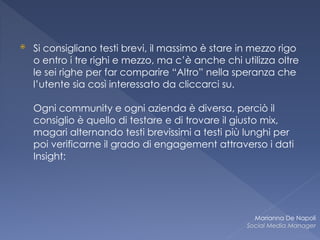 ⦿ Si consigliano testi brevi, il massimo è stare in mezzo rigo
o entro i tre righi e mezzo, ma c’è anche chi utilizza oltre
le sei righe per far comparire “Altro” nella speranza che
l’utente sia così interessato da cliccarci su.  
 
Ogni community e ogni azienda è diversa, perciò il
consiglio è quello di testare e di trovare il giusto mix,
magari alternando testi brevissimi a testi più lunghi per
poi verificarne il grado di engagement attraverso i dati
Insight;
Marianna De Napoli
Social Media Manager
 