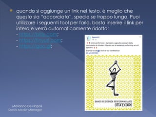 ⦿ quando si aggiunge un link nel testo, è meglio che
questo sia “accorciato”, specie se troppo lungo. Puoi
utilizzare i seguenti tool per farlo, basta inserire il link per
intero e verrà automaticamente ridotto: 
- https://bitly.com;  
- https://tinyurl.com;  
- https://goo.gl;
Marianna De Napoli
Social Media Manager
 