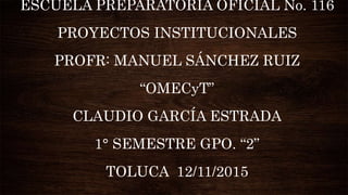 ESCUELA PREPARATORIA OFICIAL No. 116
PROYECTOS INSTITUCIONALES
PROFR: MANUEL SÁNCHEZ RUIZ
“OMECyT”
CLAUDIO GARCÍA ESTRADA
1° SEMESTRE GPO. “2”
TOLUCA 12/11/2015
 
