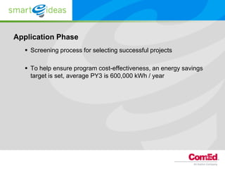 Application Phase
   Screening process for selecting successful projects

   To help ensure program cost-effectiveness, an energy savings
    target is set, average PY3 is 600,000 kWh / year
 