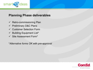 Planning Phase deliverables

   Retro-commissioning Plan
   Preliminary D&C Plans
   Customer Selection Form
   Building Equipment List*
   Site Assessment Form*

*Alternative forms OK with pre-approval
 