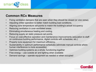 Common RCx Measures
•   Fixing ventilation dampers that are open when they should be closed (or vice versa).
•   Adjusting chiller operation to better match building load conditions.
•   Aligning zone temperature set-points to match the building's actual occupancy
•   Reducing ventilation in over-ventilated areas.
•   Eliminating simultaneous heating and cooling.
•   Reducing supply air static pressure set points.
•   Focus on cost-effective operation and maintenance improvements (education to staff
    on continuous building performance, digital controls with schedules, etc.)
•   Properly tune equipment for maximum efficiency.
•   Sustainability in optimum performance schedules (eliminate manual controls where
    human interference is more accessible)
•   Optimize building systems as a whole, functioning together
•   Free energy – use outside air and lighting when available
•   Demand savings – operate equipment as needed or when occupied




                                                                                      25
 