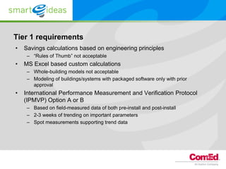 Tier 1 requirements
•   Savings calculations based on engineering principles
     – “Rules of Thumb” not acceptable
•   MS Excel based custom calculations
     – Whole-building models not acceptable
     – Modeling of buildings/systems with packaged software only with prior
       approval
•   International Performance Measurement and Verification Protocol
    (IPMVP) Option A or B
     – Based on field-measured data of both pre-install and post-install
     – 2-3 weeks of trending on important parameters
     – Spot measurements supporting trend data
 