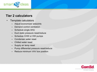 Tier 2 calculators
•   Template calculators
     –   Adjust economizer setpoints
     –   Demand control ventilation
     –   Schedule single AHU
     –   Duct static pressure reset/reduce
     –   Schedule CHW or HW pumps
     –   Condenser water reset
     –   Chilled water reset
     –   Supply air temp reset
     –   Pump differential pressure reset/reduce
     –   Reduce minimum VAV box position
 
