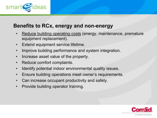 Benefits to RCx, energy and non-energy
•   Reduce building operating costs (energy, maintenance, premature
    equipment replacement).
•   Extend equipment service lifetime.
•   Improve building performance and system integration.
•   Increase asset value of the property.
•   Reduce comfort complaints.
•   Identify potential indoor environmental quality issues.
•   Ensure building operations meet owner’s requirements.
•   Can increase occupant productivity and safety.
•   Provide building operator training.




                                                                      9
 
