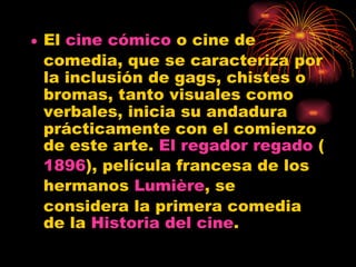 El  cine   cómico  o cine de comedia, que se caracteriza por la inclusión de gags, chistes o bromas, tanto visuales como verbales, inicia su andadura prácticamente con el comienzo de este arte.  El regador regado  ( 1896 ), película francesa de los hermanos  Lumière , se considera la primera comedia de la  Historia del cine .  