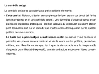 La comèdia antiga
La comèdia antiga es caracteritzava pels següents elements:
● L’obscenitat: Natural, si tenim en compte que l’origen era un cor devot del fal·lus
(sovint presents en el vestuari dels actors). Les comèdies d'aquesta època estan
plenes de situacions grotesques i bromes lascives. El vocabulari és sovint groller,
però tanmateix això no va impedir que moltes obres destaquessin per la qualitat
poètica dels seus versos.
● La burla cap a personatges o institucions reals: La manca d’una censura va
permetre als poetes còmics realitzar virulents atacs contra polítics, pensadors,
militars, etc. Resulta curiós que, tot i que la democràcia era la responsable
d’aquesta gran llibertat d’expressió, la majoria d’autors exposaven idees conser-
vadores.
 