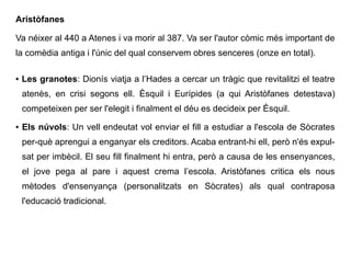 Aristòfanes
Va néixer al 440 a Atenes i va morir al 387. Va ser l'autor còmic més important de
la comèdia antiga i l'únic del qual conservem obres senceres (onze en total).
● Les granotes: Dionís viatja a l’Hades a cercar un tràgic que revitalitzi el teatre
atenès, en crisi segons ell. Èsquil i Eurípides (a qui Aristòfanes detestava)
competeixen per ser l'elegit i finalment el déu es decideix per Èsquil.
● Els núvols: Un vell endeutat vol enviar el fill a estudiar a l'escola de Sòcrates
per-què aprengui a enganyar els creditors. Acaba entrant-hi ell, però n'és expul-
sat per imbècil. El seu fill finalment hi entra, però a causa de les ensenyances,
el jove pega al pare i aquest crema l’escola. Aristòfanes critica els nous
mètodes d'ensenyança (personalitzats en Sòcrates) als qual contraposa
l'educació tradicional.
 