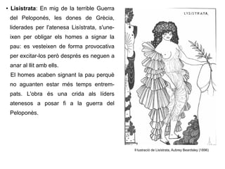 ● Lisistrata: En mig de la terrible Guerra
del Peloponés, les dones de Grècia,
liderades per l'atenesa Lisístrata, s'une-
ixen per obligar els homes a signar la
pau: es vesteixen de forma provocativa
per excitar-los però després es neguen a
anar al llit amb ells.
El homes acaben signant la pau perquè
no aguanten estar més temps entrem-
pats. L'obra és una crida als líders
atenesos a posar fi a la guerra del
Peloponès.
Il·lustració de Lisístrata, Aubrey Beardsley (1896)
 