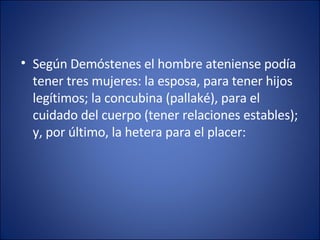 Según Demóstenes el hombre ateniense podía tener tres mujeres: la esposa, para tener hijos legítimos; la concubina (pallaké), para el cuidado del cuerpo (tener relaciones estables); y, por último, la hetera para el placer: 
