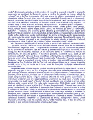 model" {Dicţionarul explicativ al limbii române). El renunţă la o carieră strălucită în structurile
superioare ale partidului, la Bucureşti, pentru a rămâne în orăşelul de munte, alături de
„prietenii" săi şi de Zoe. în momentul când este acuzat de trădare, reacţionează superior şi
dispreţuitor faţă de Farfuridi: „Cum să nu mă iuţesc, onorabile? D-voastră veniţi la mine acasă,
la mine, care mi-am sacrificat cariera şi am rămas între d-voastră, ca să vă organizez partidul -
căci fără mine, trebuie să mărturisiţi, că d-voastră n-aţi fi putut niciodată sa fiţi un partid - d-
voastră veniţi la mine acasă să mă numiţi pe faţă trădător... A! asta nu pot să v-o permit..."
Caracterizat de către Pristanda printr-o semnificativă triadă - avere, putere, iubire („moşia,
moşie, foncţia, foncţie, coana Joiţica, coana Joiţica, trai neneacă pe banii lui Trahanache,
babachii") -, Tipătescu are conştiinţa puterii absolute şi comportamentul unui stăpân care
poate schimba, discreţionar, destinele celorlalţi. Simptomatică pentru acest comportament este
relaţia cu Nae Caţavencu, arestat mai întâi abuziv din ordinul prefectului, pentru ca apoi acesta
să-i ofere postul de primar, funcţia de avocat al statului sau moşia Zăvoiul (actul II, scena IX).
Relaţia cu Pristanda reliefează şi ea mentalitatea de stăpân absolut al judeţului. Prefectul
admite amuzat micile „învârteli" ale poliţaiului („ai tras frumuşel condeiul"), ştiind
să-1 facă servil, considerând că acesta se afla în serviciul său personal, nu al comunităţii:
„[...] şi nu-mi pare rău, dacă ştii să faci lucrurile cuminte: mie-mi place să mă servească
funcţionarul cu tragere de inimă... " Stăpânind arta disimulării (faţă de Trahanache se preface
că nu ştie nimic de scrisoare, faţă de Farfuridi şi Brânzovenescu pozează în victimă, iar în
dialogul cu Nae Caţavencu foloseşte un ton insinuant, pentru a-1 determina să renunţe la
candidatură), el foloseşte puterea în beneficiul personal, încălcând legea, dacă „o cer
interesele partidului". Vorbeşte despre imoralitatea lui Caţavencu şi a lui Dandanache („Ah, ce
lume, ce lume"), chiar dacă el însuşi înşală încrederea lui Trahanache. Prezenţa scenică a lui
Tipătescu - tânăr şi prezentabil, energic, distins şi orgolios - este asociată tipologiei clasice a
junelui-prim. Prin fidelitatea faţă de Zoe însă, prin disponibilitatea de a renunţa la poziţia
socială pentru a fugi cu iubita sa în lume, eroul lui Caragiale depăşeşte schematismul
canonului clasic.
Ghiţă Pristanda, poliţaiul oraşului, poate fi încadrat şi el într-o tipologie clasică - aceea a
slujitorului linguşitor -, însă, din nou, Caragiale „de-construieşte" schema personajului clasic
prin motivaţia puternică pe care i-o atribuie eroului său. Comportamentul lui Pristanda este, cu
adevărat, servil, duplicitar, incorect. Dar, în lumea mercantilă şi imorală în care trăieşte Ghiţă,
acest comportament devine singura strategie eficientă în lupta pentru supravieţuire a
măruntului funcţionar care are responsabilitatea unei familii cu nouă copii: „Famelie mare,
renumeraţie mică după buget". „Filosofia" de viaţă a poliţaiului este formulată în primul soliloc
al piesei (actul I, scena a II-a): „Tot vorba bietei neveste, zice: Ghiţă, Ghiţă, pupă-1 în bot şi-i
papă tot, că sătulul nu crede la ăl flămând." Convins de acest adevăr, Pristanda este mereu de
partea celui puternic, dar, prevăzător, îl linguşeşte şi pe Caţavencu, pentru că acesta ar putea
fi învingătorul de mâine. Limbajul si jocul scenic al personajului subliniază până la dimensiuni
groteşti servilismul care îl caracterizează. Când nu mai poate nega evidenţa în afacerea cu
steagurile, tonul complice cu care se adresase până atunci prefectului devine rugător şi umil,
dezvăluind spaima de a nu cădea în dizgraţia stăpânului. „Scrofulos la datorie", încercând să
vorbească asemenea stăpânilor săi (stereotipiile de limbaj, neologismele stâlcite, „curat
murdare"), străduindu-se să fie pe placul tuturor, Ghiţă Pristanda este, în cele din urmă, un
personaj în care comicul şi grotescul se amestecă cu tragicul.
10
 