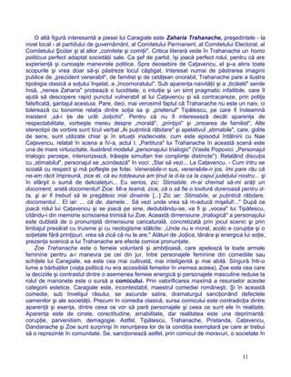 O altă figură interesantă a piesei lui Caragiale este Zaharia Trahanache, preşedintele - la
nivel local - al partidului de guvernământ, al Comitetului Permanent, al Comitetului Electoral, al
Comitetului Şcolar şi al altor „comitete şi comiţii". Critica literară vede în Trahanache un homo
politicus perfect adaptat societăţii sale. Ca şef de partid, îşi joacă perfect rolul, pentru că are
experienţă şi cunoaşte manevrele politice. Spre deosebire de Caţavencu, el şi-a atins toate
scopurile şi vrea doar să-şi păstreze locul câştigat. Interesat numai de păstrarea imaginii
publice de „prezident venerabil", de familist şi de cetăţean onorabil, Trahanache pare a ilustra
tipologia clasică a soţului înşelat, a „încornoratului". Sub aparenţa naivităţii şi a „ticăielii" senile
însă, „nenea Zaharia" probează o luciditate, o intuiţie şi un simţ pragmatic infailibile, care îl
ajută să descopere rapid punctul vulnerabil al lui Caţavencu şi să contracareze, prin poliţa
falsificată, şantajul acestuia. Pare, deci, mai verosimil faptul că Trahanache nu este un naiv, ci
tolerează cu bonomie relaţia dintre soţia sa şi „prietenul" Tipătescu, pe care îl îndeamnă
insistent „să-i ţie de urât Joiţichii". Pentru că nu îl interesează decât aparenţa de
respectabilitate, vorbeşte mereu despre „morală", „prinţipii" şi „onoarea de familist". Alte
stereotipii de vorbire sunt ticul verbal „Ai puţintică răbdare" şi apelativul „stimabile", care, golite
de sens, sunt utilizate chiar şi în situaţii inadecvate, cum este episodul întâlnirii cu Nae
Caţavencu, relatat în scena a IV-a, actul I. „Partitura" lui Trahanache în această scenă este
una de mare virtuozitate, ilustrând modelul „personajului trialogic" (Vasile Popovici: „Personajul
trialogic percepe, interiorizează, trăieşte simultan trei conştiinţe distincte"). Relatând discuţia
cu „stimabilul", personajul se „scindează" în voci: „Stai să vezi... La Caţavencu. - Cum intru se
scoală cu respect şi mă pofteşte pe fotei. Venerabile-n sus, venerabile-n jos. îmi pare rău că
ne-am răcit împreună, zice el, că eu totdeauna am ţinut la d-ta ca la capul judeţului nostru... şi
în sfârşit o sumă de delicateţuri... Eu serios, zic: Stimabile, m-ai chemat să-mi arăţi un
docoment, arată docomentul! Zice: Mi-e teamă, zice, că o să fie o lovitură dureroasă pentru d-
ta, şi ar fi trebuit să te pregătesc mai dinainte [...] Zic iar: Stimabile, ai puţintică răbdare,
docomentul... El iar: ... că de, damele... Să vezi unde vrea să m-aducă mişelul!..." După ce
joacă rolul lui Caţavencu şi se joacă pe sine, dedublându-se, va fi şi „vocea" lui Tipătescu,
citându-i din memorie scrisoarea trimisă lui Zoe. Această dimensiune „trialogică" a personajului
este dublată de o pronunţată dimensiune caricaturală, concretizată prin jocul scenic şi prin
limbajul presărat cu truisme şi cu neologisme stâlcite: „Unde nu e moral, acolo e corupţie şi o
soţietate fără prinţipuri, vrea să zică că nu le are." Alături de Joiţica, tânăra şi energica lui soţie,
prezenţa scenică a lui Trahanache are efecte comice pronunţate.
Zoe Trahanache este o femeie voluntară şi ambiţioasă, care apelează la toate armele
feminine pentru a-i manevra pe cei din jur. Intre personajele feminine din comediile sau
schiţele lui Caragiale, ea este cea mai cultivată, mai inteligentă şi mai abilă. Singură într-o
lume a bărbaţilor (viaţa politică nu era accesibilă femeilor în vremea aceea), Zoe este cea care
ia deciziile şi contrastul dintre o asemenea femeie energică şi personajele masculine reduse la
rolul de marionete este o sursă a comicului. Prin valorificarea maximă a resurselor acestei
categorii estetice, Caragiale este, incontestabil, maestrul comediei româneşti. Şi în această
comedie, sub învelişul râsului, se ascunde satira, dramaturgul sancţionând defectele
oamenilor şi ale societăţii. Precum în comedia clasică, sursa comicului este contradicţia dintre
aparenţă şi esenţa, dintre ceea ce vor să pară personajele şi ceea ce sunt ele în realitate.
Aparenţa este de cinste, corectitudine, amabilitate, dar realitatea este una deprimantă:
corupţie, parvenitism, demagogie. Astfel, Tipătescu, Trahanache, Pristanda, Caţavencu,
Dandanache şi Zoe sunt surprinşi în renunţarea lor de la condiţia exemplară pe care ar trebui
să o reprezinte în comunitate. Se. sancţionează astfel, prin comicul de moravuri, o societate în
11
 