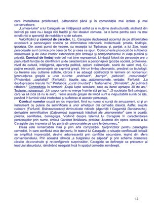 care imoralitatea proliferează, pătrunzând până şi în comunităţile mai izolate şi mai
conservatoare.
„Lumea-lume" a lui Caragiale se înfăţişează astfel ca o mulţime destructuratâ, alcătuită din
indivizi pe care nu-i leagă nici tradiţii şi nici idealuri comune, ca o lume pentru care nu mai
există nici o speranţă de reabilitare şi de salvare.
Valorificând şi comicul de caracter, I.L. Caragiale deplasează accentul de pe diformitatea
exterioară a personajelor comice pe diformitatea interioară, intelectuală: prostia, ticăloşia,
ipocrizia. Din acest punct de vedere, cu excepţia lui Tipătescu şi, parţial, a lui Zoe, toate
personajele sunt comice prin ceea ce fac şi ceea ce spun. Comicul este provocat de suficienţa
intelectuală şi de vidul interior exteriorizat prin limbajul şi comportamentul în viaţa publică şi
privată. Comicul de limbaj este cel mai bine reprezentat. Limbajul folosit de personaje are o
pronunţată funcţie de identificare şi de caracterizare a personajelor (poziţie socială, profesiune,
nivel de cultură, inteligenţă, aparenţa politică, opţiuni existenţiale, scară de valori etc). Cu
puţine excepţii, personajele se exprimă greşit, într-un limbaj pleonastic, presărat cu tautologii,
cu truisme sau cultisme stâlcite, cărora li se adaugă contradicţii în termeni ori nonsensuri
[pronunţarea greşită a unor cuvinte: „andrisant", „bampir", „plebicist", „remuneraţie"
(Pristanda); „capitalişti" (Farfuridi); ticurile sau autonomismele verbale: Farfuridi: „La
douăsprezece trecute fix." Pristanda: „curat (murdar)" / Trahanache: „Stimabile"; „Ai puţintică
răbdare." Contradicţia în termeni: „După lupte seculare, care au durat aproape 30 de ani."
Truisme, nonsensuri: „Un popor care nu merge înainte stă pe loc." „O societate fără prinţipuri,
care va să zică că nu le are"). Toate aceste greşeli de limbă sunt o inepuizabilă sursă de râs,
punând în lumină vidul intelectual şi sufletesc al acestor personaje.
Comicul numelor ocupă un loc important, fiind nu numai o sursă de amuzament, ci şi un
instrument cu putere de semnificare a unor arhetipuri din comedia clasică. Astfel, aluziile
culinare (Farfuridi, Brânzovenescu) diminutivele ridicole (Agamiţă I Gagamiţă Dandanache),
derivatele semnificative (Caţavencu) sugerează trăsături ale „marionetelor" care le poartă:
prostia, senilitatea, demagogia. Vorbind despre talentul lui Caragiale în caracterizarea
personajelor prin nume, criticul Garabet Ibrăileanu preciza: „Numele din opera comică a lui
Caragiale dau impresia că fac parte din personajele pe care le denumesc."
Piesa este remarcabilă însă şi prin arta compoziţiei. Surprinzător pentru paradigma
comediei, în care conflictul este derizoriu, în teatrul lui Caragiale, o situaţie conflictuală iniţială
se amplifică imprevizibil, devine arborescentă prin conflicte secundare, ieşind din sfera
convenţionalului. Prin această tehnică „a bulgărelui de zăpadă" şi prin scheme dramatice
clasice de-construite şi re-configurate surprinzător, Caragiale se defineşte ca precursor al
teatrului absurdului, rămânând neegalat încă în spaţiul comediei româneşti.
12
 