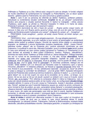 întâlneşte cu Tipătescu şi cu Zoe. Ultimul actul, singurul în care se zăreşte, în fundal, orăşelul
de munte (identificat de contemporanii lui Caragiale cu Piatra-Neamţ), are ca decor spaţiul
deschis - grădina casei lui Trahanache, loc care comunică cu grădina publică.
Actul I, care îl are ca personaj de referinţă pe Ştefan Tipătescu, prefectul judeţului,
debutează cu evidenţierea situaţiei confiictuale. Incipitul de tip „ex abrupto" (caracteristic
fiecărui act) propune o situaţie scenică frecventă în teatrul lui Caragiale - citirea ziarului
(Tipătescu, puţin agitat, se plimbă cu Răcnetul Carpaţilor în mână; e în haine de odaie;
Pristanda în picioare, mai spre uşă, stă rezemat în sabie):
TIPĂTESCU (terminând de citit o frază din jurnal): .. .Ruşine pentru oraşul nostru să
tremure în faţa unui om! Ruşine pentru guvernul vitreg, care dă unul din cele mai frumoase
judeţe ale României pradă în ghearele unui vampir". (indignat) Eu vampir, ai?... Caraghioz!
PRISTANDA: Curat caraghioz!... pardon, să iertaţi, coane Fănică, că întreb: bampir...ce-i
aia bampir?
TIPĂTESCU: Unul... unul care suge sângele poporului... Eu sug sângele poporului!...
Prin indicaţiile regizorale, ca şi prin replicile şi jocul scenic al personajelor se evidenţiază
relaţiile dintre prefect şi poliţaiul oraşului. Dincolo de raportul dintre stăpân şi subordonatul
linguşitor, se reliefează o anume familiaritate complice (apelativele „Ghiţă", „coane Fănică";
tolerarea micilor „afaceri" ale lui Pristanda etc). Lectura articolului incriminator pe care
Caţavencu 1-a publicat în ziarul său, Răcnetul Carpaţilor, pune în evidenţă lupta pentru putere
în care sunt antrenaţi cei care conduc judeţul (gruparea lui Tipătescu şi Trahanache) şi cei
care râvnesc să acceadă în sfera puterii (Caţavencu, Ionescu, Popescu, „dăscălimea").
Schimbul de replici dintre Tipătescu şi Ghiţă continuă cu „istoria steagurilor". Dialogul dramatic
are aici nu numai rol de caracterizare a eroilor, ci, mai ales, funcţie descriptivă, fixând
reperele unui spaţiu real, precizând topografia orăşelului, capitală de judeţ („două la
prefectură, două pe piaţa lui 11 Fevruarie, două la primărie, unul la şcoala de băieţi, unul la
şcoala de fete, unul la spital, două la catrindală"). în secvenţa următoare, dialogul are rol
narativ, Ghiţă relatând cum s-a strecurat sub fereastra casei lui Caţavencu spre a spiona
întrunirea „dăscălimii". în relatarea poliţaiului, se fixează şi reperele temporale (timp real: 11
mai, fiindcă în ziua precedentă - 10 mai, sărbătoarea naţională - avusese loc „focul" de artificii
în piaţa cu steaguri şi „luminăţie" de sărbătoare - „anul de graţie 1883"). Episodul retrospectiv
istorisit de Pristanda este construit pe tehnica modernă a „teatrului în teatru": „[...] ce-mi dă prin
gând ideea? zic: ia să mai ciupim noi ceva de la onorabilul, că nu strică... şi binişor, ca o
pisică, mă sui pe uluci şi mă pui să ascult: auzeam şi vedeam cum v-auz şi m-auziţi, coane
Fănică, ştiţi, ca la teatru." Prin referirea la scrisoarea aflată în mâna lui Caţavencu, care ar
putea să-i aducă acestuia sprijinul politic al mai marilor urbei, se configurează situaţia-intrigă,
instalată definitiv în scena a IV-a prin vocea lui Trahanache. Acesta îi dezvăluie „prietenului
său, Fănică", şantajul pe care îl exercită Caţavencu asupra sa, având ca armă o scrisoare de
amor trimisă lui Zoe de prefect, pe care „venerabilul nenea Zaharia" o consideră plastografie.
„Desenul dramatic" este astfel schiţat în linii moderne, fiindcă traseul scrisorii pierdute e refăcut
în sens invers, din replici ale personajelor care intră pe rând în scenă. Apariţia Cetăţeanului
turmentat, în ultimele scene ale actului I, luminează deplin circumstanţele în care scrisoarea
compromiţătoare a ajuns în posesia „onorabilului" domn Caţavencu.
Actul al doilea e alcătuit prin alternanţa scenelor în care apar cupluri ori triunghiuri de
personaje cu scene de grup sau cu scene în care unicul personaj rămas în scenă
monologhează. La ridicarea cortinei, Trahanache, Farfuridi şi Brânzovenescu studiază listele
electorale, calculând probabilitatea voturilor. Stereotipia gesturilor, a reacţiilor şi a limbajului lor
3
 