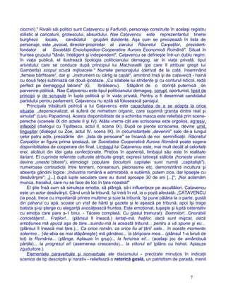 ciocniri)." Rivalii săi politici sunt Caţavencu şi Farfuridi, personaje construite în acelaşi registru
stilistic al caricaturii, grotescului, absurdului. Nae Caţavencu este reprezentantul tinerei
burghezii locale, candidatul grupării dizidente. Aşa cum se precizează în lista de
personaje, este „avocat, director-proprietar al ziarului Răcnetul Carpaţilor, prezident-
fondator al Societăţii Enciclopedice-Cooperative Aurora Economică Română". Situat în
fruntea grupului "tânăr, inteligent şi independent", Caţavencu se defineşte într-un dublu regim:
în viaţa publică, el ilustrează tipologia politicianului demagog, iar în viaţa privată, tipul
arivistului care se conduce după principiul lui Machiavelli (pe care îl atribuie greşit Iui
Gambetta) scopul scuză mijloacele." Numele personajului (derivat de la cată, însemnând
„femeie bârfitoare", dar şi „instrument cu cârlig la capăt", amintind însă şi de caţaveică - haină
cu două feţe) subliniază cel două ipostaze. „Cu silabele lui stridente şi cu conturul ridicol, redă
perfect pe demagogul latrans" (G. Ibrăileanu). Stăpânit de o dorinţă puternică de
parvenire politică, Nae Caţavencu este tipul politicianului demagog, corupt, oportunist, lipsit de
principii şi de scrupule în lupta politică şi în viaţa privată. Pentru a fi desemnat candidatul
partidului pentru parlament, Caţavencu nu ezită să folosească şantajul.
Principala trăsătură psihică a Iui Caţavencu este capacitatea de a se adapta la orice
situaţie: „depersonalizat, el suferă de mimetism organic, care suprimă graniţa dintre real şi
simulat" (Liviu Papadima). Acesta disponibilitate de a schimba masca este reliefată prin scene-
pereche (scenele IX din actele II şi IV). Atâta vreme cât are scrisoarea este orgolios, agresiv,
inflexibil (dialogul cu Tipătescu, actul II, scena IX). După ce pierde scrisoarea, devine umil,
linguşitor (dialogul cu Zoe, actul IV, scena IX). In circumstanţele „devenirii" sale de-a lungul
celor patru acte, precizările din „lista de persoane" se încarcă de noi semnificaţii: Răcnetul
Carpaţilor ar figura prima ipostază, iar Societatea Cooperativă Aurora Română poate sugera
disponibilitatea de cooperare din final. Limbajul lui Caţavencu este, mai mult decât al celorlalţi
eroi, alcătuit din idei gata confecţionate. Preţios în aparenţă, limbajul său este în realitate
ilariant. El cuprinde referinţe culturale atribuite greşit, expresii latineşti stâlcite (honeste vivere
devine „oneste bibere"), etimologii populare (locuitorii capitalei sunt numiţi „capitalişti"),
numeroase contradicţii între termeni, nonsensuri, pleonasme etc, demonstrând incultura şi
absenţa gândirii logice: „Industria română e admirabilă, e sublimă, putem zice, dar lipseşte cu
desăvârşire"; „[...] după lupte seculare care au durat aproape 30 de ani [...]"; „Noi aclamăm
munca, travaliul, care nu se face de Ioc în ţara noastră!"
EI ştie însă cum să simuleze emoţia, să plângă, să-i influenţeze pe ascultători. Caţavencu
este un actor desăvârşit. Când urcă la tribună, îşi intră în rol, ia o poză afectată: „CAŢAVENCU
(ia poză, trece cu importanţă printre mulţime şi suie la tribună; îşi pune pălăria la o parte, gustă
din paharul cu apă, scoate un vraf de hârtii şi gazete şi le aşează pe tribună, apoi îşi trage
batista şi-şi şterge cu eleganţă avocăţească fruntea. Este emoţionat, tuşeşte şi luptă ostentativ
cu emoţia care pare a-1 birui. - Tăcere completă. Cu glasul tremurat): Domnilor!...Onorabili
concetăţeni!... Fraţilor!... (plânsul îl îneacă.) Iertaţi-mă, fraţilor, dacă sunt mişcat, dacă
emoţiunea mă apucă aşa de tare...suindu-mă la această tribună... pentru a vă spune şi eu...
(plânsul îl îneacă mai tare.)... Ca orice român, ca orice fiu al ţării' sale... în aceste momente
solemne... (de-abia se mai stăpâneşte) mă gândesc... la ţărişoara mea... (plânsul 1-a biruit de
tot) la România... (plânge. Aplauze în grup)... la fericirea ei!... (acelaşi joc de amândouă
părţile)... la progresul ei! (asemenea crescendo)... la viitorul ei! (plâns cu hohot. Aplauze
zguduitore.)
Elementele paraverbale şi nonverbale ale discursului - precizate minuţios în indicaţii
scenice de tip descriptiv şi narativ - reliefează o retorică goală, un patriotism de paradă, menit
7
 