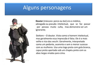 Alguns personagens

    Doutor (máscara: porco ou boi) era o médico,
    advogado ou pseudo- intelectual, que se faz passar
     por pessoa muito culta, mas demonstra ser um
    ignorante.

    Dottore – O doutor. Visto como o homem intelectual,
    mas geralmente essa impressão é falsa. Ele é o mais
    velho e rico dos vecchi. Geralmente, interpretado
    como um pedante, avarento e sem o menor sucesso
    com as mulheres. Usa uma toga preta com gola branca,
    capuz preto apertado sob um chapéu preto com as
    abas largas viradas para cima.
 