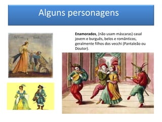 Alguns personagens
        Enamorados, (não usam máscaras) casal
        jovem e burguês, belos e românticos,
        geralmente filhos dos vecchi (Pantaleão ou
        Doutor).
 