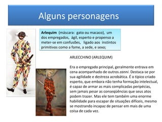 Alguns personagens
Arlequim (máscara: gato ou macaco), um
dos empregados, ágil, esperto e propenso a
meter-se em confusões, ligado aos instintos
primitivos como a fome, a sede, e sexo;

                ARLECCHINO (ARLEQUIM)

                Era o empregado principal, geralmente entrava em
                cena acompanhado de outros zanni. Destaca-se por
                sua agilidade e destreza acrobática. É o típico criado
                esperto, que embora não tenha formação intelectual,
                é capaz de armar as mais complicadas peripécias,
                sem jamais pesar as conseqüências que seus atos
                podem trazer. Mas ele tem também uma enorme
                habilidade para escapar de situações difíceis, mesmo
                se mostrando incapaz de pensar em mais de uma
                coisa de cada vez.
 