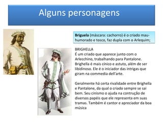 Alguns personagens

        Briguela (máscara: cachorro) é o criado mau-
        humorado e tosco, faz dupla com o Arlequim;

        BRIGHELLA
        É um criado que aparece junto com o
        Arlecchino, trabalhando para Pantalone.
        Brighella é mais cínico e astuto, além de ser
        libidinoso. Ele é o iniciador das intrigas que
        giram na commedia dell'arte.

        Geralmente há certa rivalidade entre Brighella
        e Pantalone, da qual o criado sempre se sai
        bem. Seu cinismo o ajuda na contrução de
        diversos papéis que ele representa em suas
        tramas. Também é cantor e apreciador da boa
        música
 