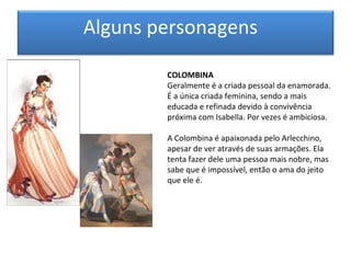 Alguns personagens

        COLOMBINA
        Geralmente é a criada pessoal da enamorada.
        É a única criada feminina, sendo a mais
        educada e refinada devido à convivência
        próxima com Isabella. Por vezes é ambiciosa.

        A Colombina é apaixonada pelo Arlecchino,
        apesar de ver através de suas armações. Ela
        tenta fazer dele uma pessoa mais nobre, mas
        sabe que é impossível, então o ama do jeito
        que ele é.
 