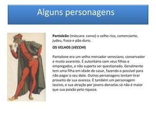 Alguns personagens

   Pantaleão (máscara: corvo) o velho rico, comerciante,
   judeu, fraco e pão-duro;
   OS VELHOS (VECCHI)

   Pantalone era um velho mercador veneziano, conservador
   e muito avarento. É autoritário com seus filhos e
   empregados, e não suporta ser questionado. Geralmente
   tem uma filha em idade de casar, fazendo o possível para
   não pagar o seu dote. Outros personagens tentam tirar
   proveito de sua avareza. É também um personagem
   lascivo, e sua atração por jovens donzelas só não é maior
   que sua paixão pela riqueza.
 