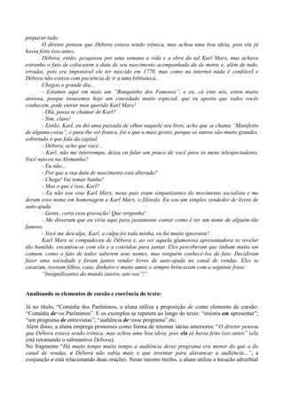 preparar tudo.
       O diretor pensou que Débora estava sendo irônica, mas achou uma boa ideia, pois ela já
havia feito isso antes.
       Débora, então, pesquisou por uma semana a vida e a obra do tal Karl Marx, mas achava
estranho o fato de colocarem a data de seu nascimento acompanhada da de morte e, além de tudo,
erradas, pois era impossível ele ter nascido em 1770, mas como na internet nada é confiável e
Débora não estava com paciência de ir a uma biblioteca...
       Chegou o grande dia...
       - Estamos aqui em mais um “Banquinho dos Famosos”, e eu, cá ente nós, estou muito
ansiosa, porque trouxemos hoje um convidado muito especial, que eu aposto que todos vocês
conhecem, pode entrar meu querido Karl Marx!
       - Olá, posso te chamar de Karl?
       - Sim, claro!
       - Então, Karl, eu dei uma passada de olhos naquele seu livro, acho que se chama “Manifesto
de alguma coisa”, e para lhe ser franca, foi o que u mais gostei, porque os outros são muito grandes,
sobretudo o que fala da capital.
       - Débora, acho que você...
       - Karl, não me interrompa, deixa eu falar um pouco de você para os meus telespectadores.
Você nasceu na Alemanha?
       - Eu não...
       - Por que a sua data de nascimento está alterada?
       - Chega! Vai tomar banho!
       - Mas o que é isso, Karl?
       - Eu não sou esse Karl Marx, meus pais eram simpatizantes do movimento socialista e me
deram esso nome em homenagem a Karl Marx, o filósofo. Eu sou um simples vendedor de livros de
auto-ajuda.
       - Gente, corta essa gravação! Que vergonha!
       - Me disseram que eu viria aqui para justamente contar como é ter um nome de alguém tão
famoso.
       - Você me desculpe, Karl, a culpa foi toda minha, eu fui muito ignorante!
       Karl Marx se compadeceu de Débora e, ao ver aquela glamorosa apresentadora se revelar
tão humilde, encantou-se com ela e a convidou para jantar. Eles perceberam que tinham muito em
comum, como o fato de todos saberem seus nomes, mas ninguém conhecê-los de fato. Decidiram
fazer uma sociedade e foram juntos vender livros de auto-ajuda no canal de vendas. Eles se
casaram, tiveram filhos, casa, dinheiro e muito amor, e sempre brincavam com a seguinte frase:
       “Insignificantes do mundo inteiro, uni-vos”!”


Analisando os elementos de coesão e coerência do texto:

Já no título, “Comédia dos Parônimos, a aluna utiliza a preposição de como elemento de coesão:
“Comédia de+os Parônimos”. E os exemplos se repetem ao longo do texto: “insistia em apresentar”;
“um programa de entrevistas”; “audiência de+esse programa” etc.
Além disso, a aluna emprega pronomes como forma de retomar ideias anteriores: “O diretor pensou
que Débora estava sendo irônica, mas achou uma boa ideia, pois ela já havia feito isso antes” (ela
está retomando o substantivo Débora).
No fragmento “Há muito tempo muito tempo a audiência desse programa era menor do que a do
canal de vendas, e Débora não sabia mais o que inventar para alavancar a audiência...”, a
conjunção e está relacionando duas orações. Neste mesmo trecho, a aluna utiliza a locução adverbial
 