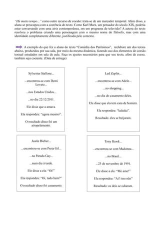 “Há muito tempo...” como outro recurso de coesão: trata-se de um marcador temporal. Além disso, a
aluna se preocupou com a coerência do texto. Como Karl Marx, um pensador do século XIX, poderia
estar conversando com uma atriz contemporânea, em um programa de televisão? A autora do texto
resolveu o problema criando uma personagem com o mesmo nome do filósofo, mas com uma
identidade completamente diferente, justificada pelo contexto.


        A exemplo do que fez a aluna do texto “Comédia dos Parônimos”, reelabore um dos textos
abaixo, produzidos por sua sala, por meio da mesma dinâmica, fazendo uso dos elementos de coesão
textual estudados em sala de aula. Faça os ajustes necessários para que seu texto, além de coeso,
também seja coerente. (Data de entrega)



          Sylvester Stallone...                                    Led Zeplin...

       ...encontrou-se com Demi                            ...encontrou-se com Adele...
                Lovato...
                                                                 ...no shopping...
        ...nos Estados Unidos...
                                                           ...no dia do casamento deles.
         ...no dia 22/12/2011.
                                                       Ele disse que ela tem cara de homem.
        Ele disse que a amava.
                                                             Ela respondeu: “kakaka”.
    Ela respondeu: “agora mesmo”.
                                                           Resultado: eles se beijaram.
        O resultado disso foi um
            atropelamento.



            Justin Bieber...                                      Tony Hawk...

    ...encontrou-se com Preta Gil...                      ...encontrou-se com Madonna...

           ...na Parada Gay...                                     ...no Brasil...

           ...num dia à tarde.                              ...25 de novembro de 1991.

         Ele disse a ela: “Oi!”                             Ele disse a ela: “Me ame!”

    Ela respondeu: “Oi, tudo bem?”                        Ela respondeu: “Ai! isso não”

    O resultado disso foi casamento.                      Resultado: os dois se odiaram.
 