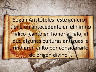 Según Aristóteles, este género
tiene un antecedente en el himno
fálico (canto en honor al falo, al
que algunas culturas antiguas le
rindieron culto por considerarlo
de origen divino ).
 