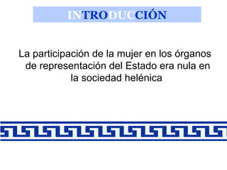 INTRODUCCIÓN
La participación de la mujer en los órganos
de representación del Estado era nula en
la sociedad helénica

 