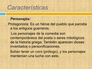 Características
Personajes:
Protagonista: Es un héroe del pueblo que parodia
 a los antiguos guerreros.
  Los personajes de la comedia son
 contemporáneos del poeta o seres mitológicos
 de la historia griega. También aparecen dioses
 inventados o personificaciones.
 Solían tener un coro (prólogo), y los personajes
 mantenían una lucha con este.
 