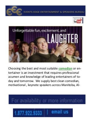 Choosing the best and most suitable comedian or en-
tertainer is an investment that requires professional
acumen and knowledge of leading entertainers of to-
day and tomorrow. We supply best clean comedian,
motivational , keynote speakers across Manitoba, Al-
 