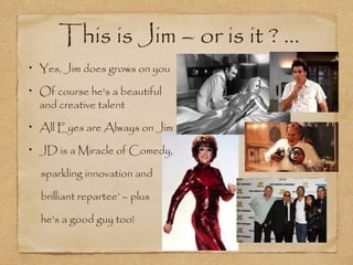 This is Jim – or is it ? ...
Yes, Jim does grows on you

Of course he's a beautiful
and creative talent

All Eyes are Always on Jim

JD is a Miracle of Comedy,

sparkling innovation and

brilliant repartee’ – plus

he’s a good guy too!
 