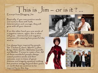 This is Jim – or is it ? ...
Excerpt from Blogging Jim:

Basically, if you sow positive seeds
and nurture them with faith,
determination and courage, they will
grow with all your desires.

If on the other hand you sow seeds of
a negative nature, again, this is what
will grow... detrimental and negative
outcomes.It's amazing how powerful the
mind is.

I’ve always been inspired by people
like Thomas Edison, Martin Luther
King, Helen Keller, Mahatma Gandhi
and Mother Teresa to name a few. All
of these wonderful people always
sowed positive seeds and their
outcome, even in times of great
distress and tragedy spawned nothing
but positive energy beyond their years
on earth that we continue to be
inspired by to this day.
 