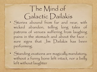 The Mind of
      Galactic Dailakis
Stories abound from far and near, with
wicked abandon, telling long tales of
patrons of venues suffering from laughing
pains in the stomach and about the face -
sure signs that Jim Dailakis has been
performing.
Standing ovations are magically mandatory,
without a funny bone left intact, nor a belly
left without laughter
 